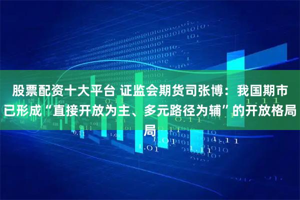 股票配资十大平台 证监会期货司张博：我国期市已形成“直接开放为主、多元路径为辅”的开放格局