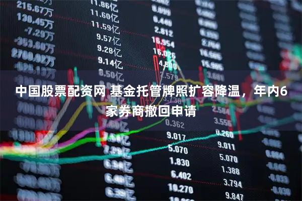 中国股票配资网 基金托管牌照扩容降温，年内6家券商撤回申请
