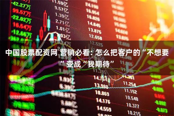 中国股票配资网 营销必看: 怎么把客户的“不想要”变成“我期待”