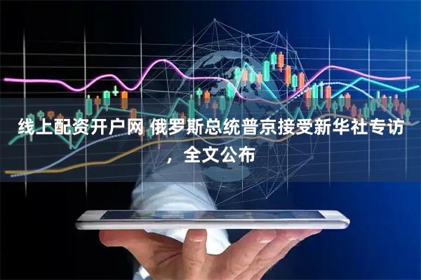 线上配资开户网 俄罗斯总统普京接受新华社专访，全文公布