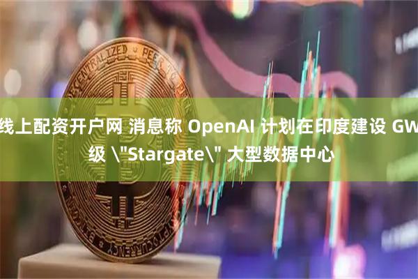 线上配资开户网 消息称 OpenAI 计划在印度建设 GW 级 ＂Stargate＂ 大型数据中心