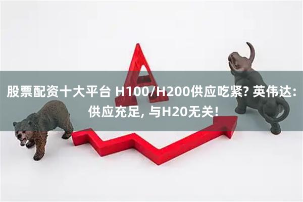 股票配资十大平台 H100/H200供应吃紧? 英伟达: 供应充足, 与H20无关!