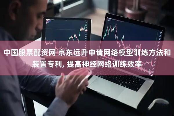 中国股票配资网 京东远升申请网络模型训练方法和装置专利, 提高神经网络训练效率