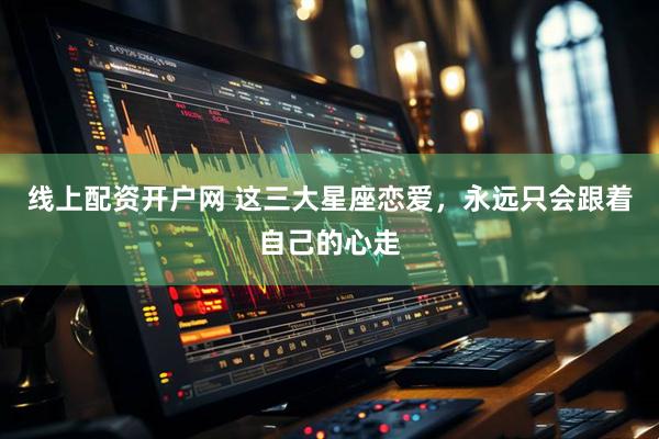 线上配资开户网 这三大星座恋爱，永远只会跟着自己的心走