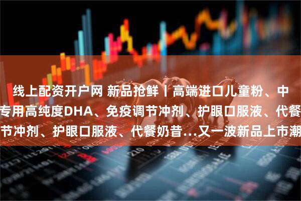 线上配资开户网 新品抢鲜丨高端进口儿童粉、中老年调制乳粉、婴幼儿专用高纯度DHA、免疫调节冲剂、护眼口服液、代餐奶昔…又一波新品上市潮