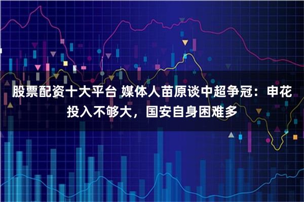 股票配资十大平台 媒体人苗原谈中超争冠：申花投入不够大，国安自身困难多