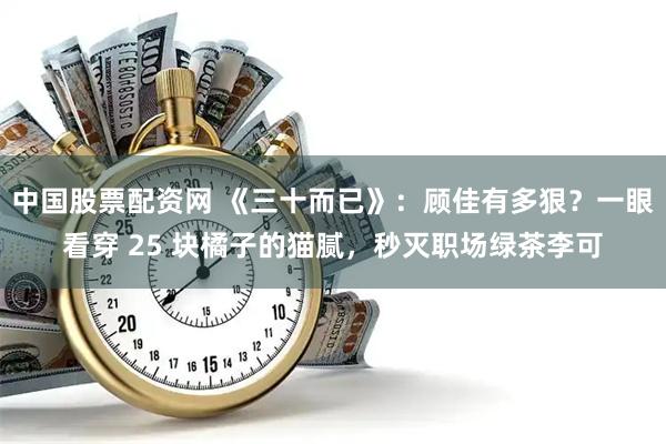 中国股票配资网 《三十而已》：顾佳有多狠？一眼看穿 25 块橘子的猫腻，秒灭职场绿茶李可