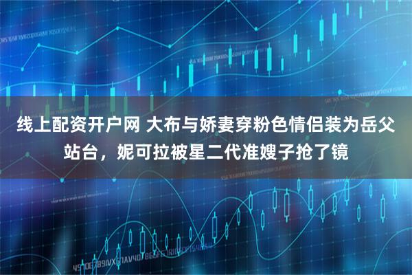 线上配资开户网 大布与娇妻穿粉色情侣装为岳父站台，妮可拉被星二代准嫂子抢了镜