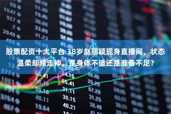 股票配资十大平台 38岁赵丽颖现身直播间，状态温柔却频走神，是身体不适还是准备不足？