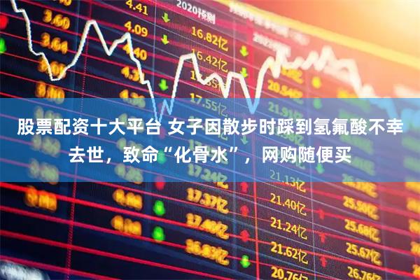 股票配资十大平台 女子因散步时踩到氢氟酸不幸去世，致命“化骨水”，网购随便买