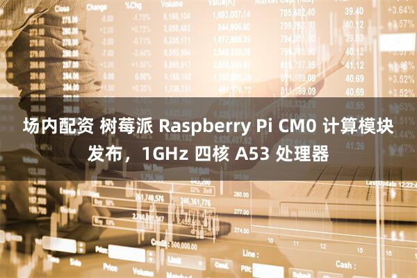 场内配资 树莓派 Raspberry Pi CM0 计算模块发布，1GHz 四核 A53 处理器