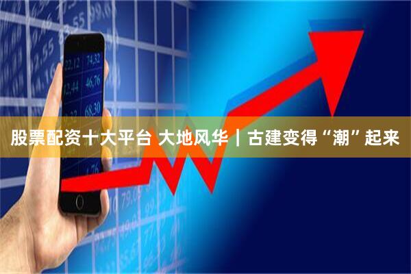 股票配资十大平台 大地风华｜古建变得“潮”起来