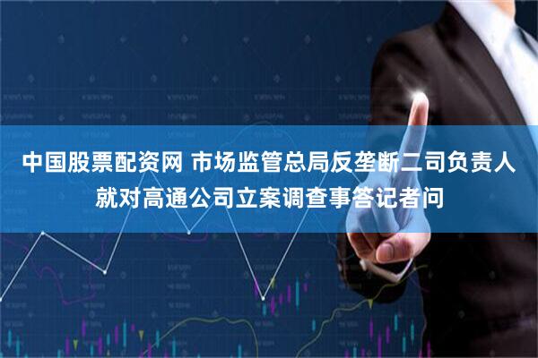 中国股票配资网 市场监管总局反垄断二司负责人就对高通公司立案调查事答记者问