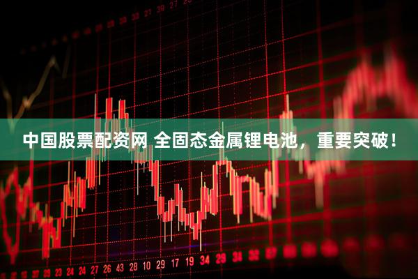 中国股票配资网 全固态金属锂电池，重要突破！