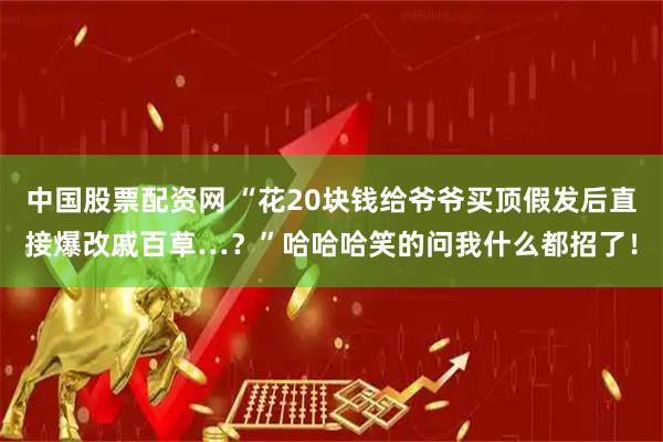 中国股票配资网 “花20块钱给爷爷买顶假发后直接爆改戚百草…？”哈哈哈笑的问我什么都招了！