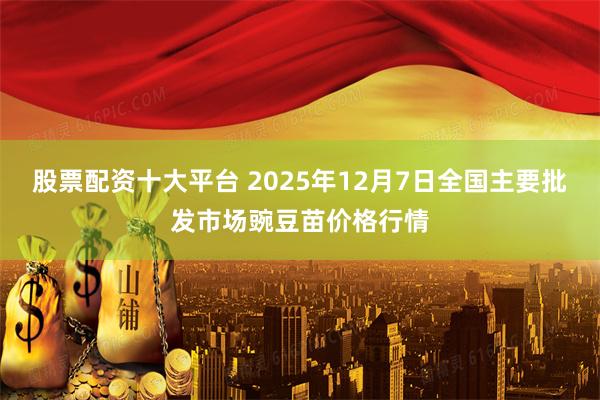 股票配资十大平台 2025年12月7日全国主要批发市场豌豆苗价格行情