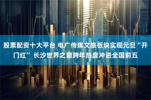股票配资十大平台 电广传媒文旅板块实现元旦“开门红” 长沙世界之窗跨年热度冲进全国前五