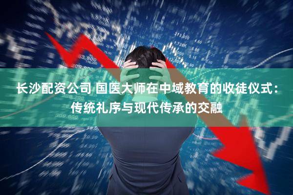 长沙配资公司 国医大师在中域教育的收徒仪式：传统礼序与现代传承的交融