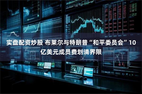 实盘配资炒股 布莱尔与特朗普“和平委员会”10亿美元成员费划清界限