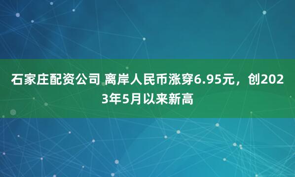 石家庄配资公司 离岸人民币涨穿6.95元，创2023年5月以来新高
