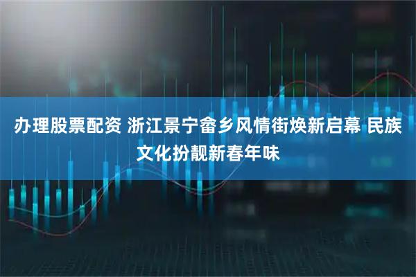 办理股票配资 浙江景宁畲乡风情街焕新启幕 民族文化扮靓新春年味
