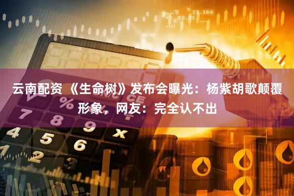 云南配资 《生命树》发布会曝光：杨紫胡歌颠覆形象，网友：完全认不出
