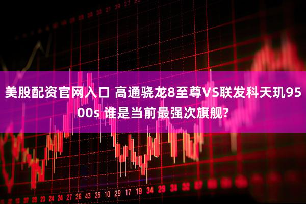美股配资官网入口 高通骁龙8至尊VS联发科天玑9500s 谁是当前最强次旗舰?