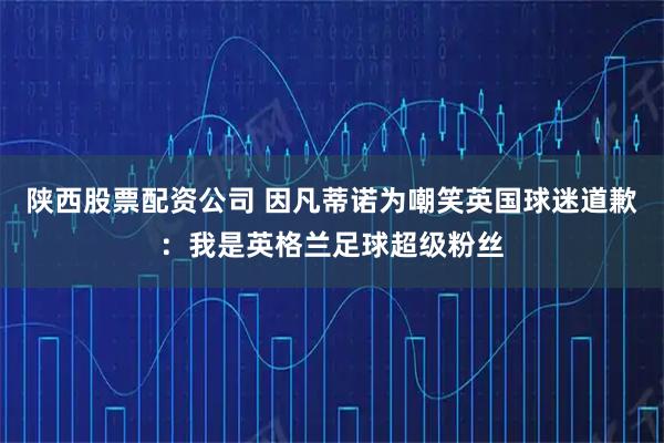 陕西股票配资公司 因凡蒂诺为嘲笑英国球迷道歉：我是英格兰足球超级粉丝