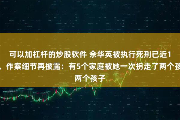 可以加杠杆的炒股软件 余华英被执行死刑已近1年，作案细节再披露：有5个家庭被她一次拐走了两个孩子