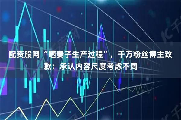 配资股网 “晒妻子生产过程”，千万粉丝博主致歉：承认内容尺度考虑不周