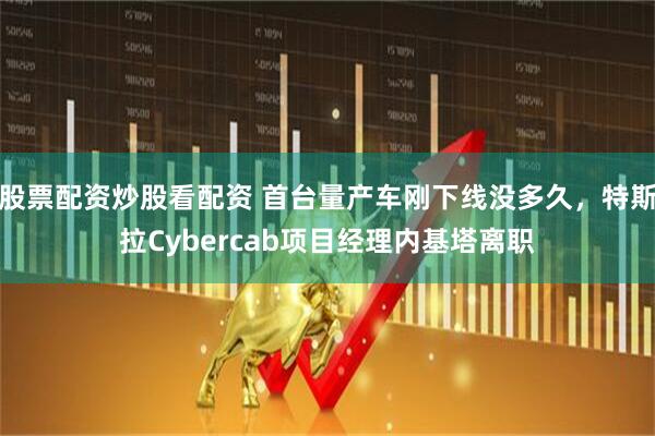 股票配资炒股看配资 首台量产车刚下线没多久，特斯拉Cybercab项目经理内基塔离职