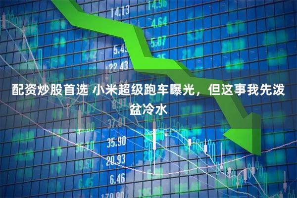 配资炒股首选 小米超级跑车曝光，但这事我先泼盆冷水