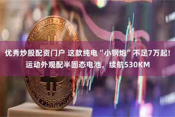 优秀炒股配资门户 这款纯电“小钢炮”不足7万起!运动外观配半固态电池，续航530KM