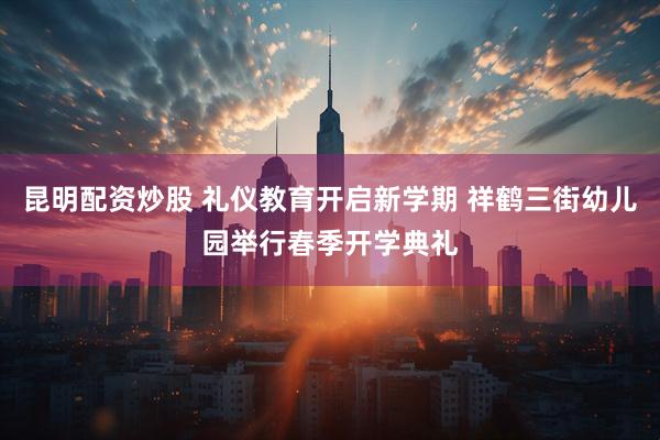 昆明配资炒股 礼仪教育开启新学期 祥鹤三街幼儿园举行春季开学典礼