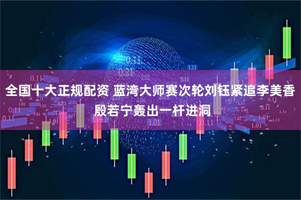 全国十大正规配资 蓝湾大师赛次轮刘钰紧追李美香 殷若宁轰出一杆进洞
