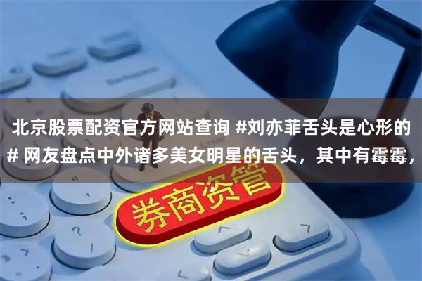 北京股票配资官方网站查询 #刘亦菲舌头是心形的# 网友盘点中外诸多美女明星的舌头，其中有霉霉，