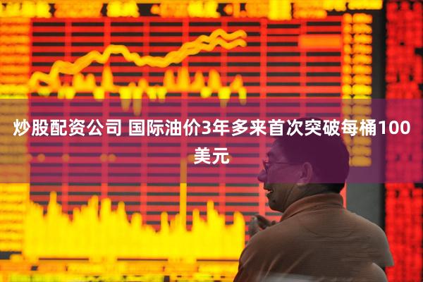炒股配资公司 国际油价3年多来首次突破每桶100美元