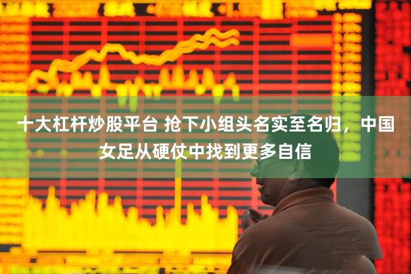 十大杠杆炒股平台 抢下小组头名实至名归，中国女足从硬仗中找到更多自信
