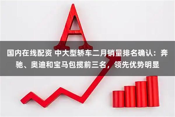 国内在线配资 中大型轿车二月销量排名确认：奔驰、奥迪和宝马包揽前三名，领先优势明显
