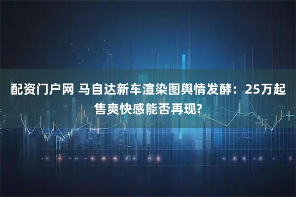 配资门户网 马自达新车渲染图舆情发酵：25万起售爽快感能否再现?