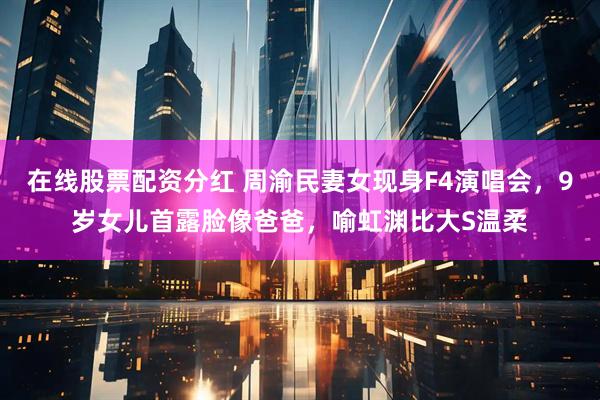 在线股票配资分红 周渝民妻女现身F4演唱会，9岁女儿首露脸像爸爸，喻虹渊比大S温柔