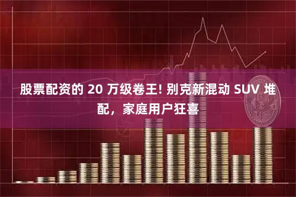 股票配资的 20 万级卷王! 别克新混动 SUV 堆配，家庭用户狂喜