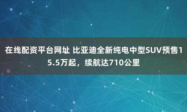 在线配资平台网址 比亚迪全新纯电中型SUV预售15.5万起，续航达710公里