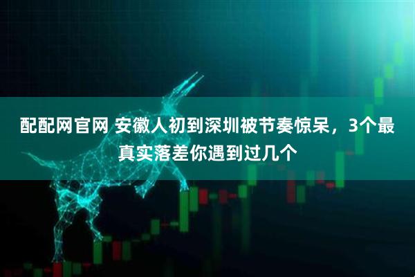 配配网官网 安徽人初到深圳被节奏惊呆，3个最真实落差你遇到过几个