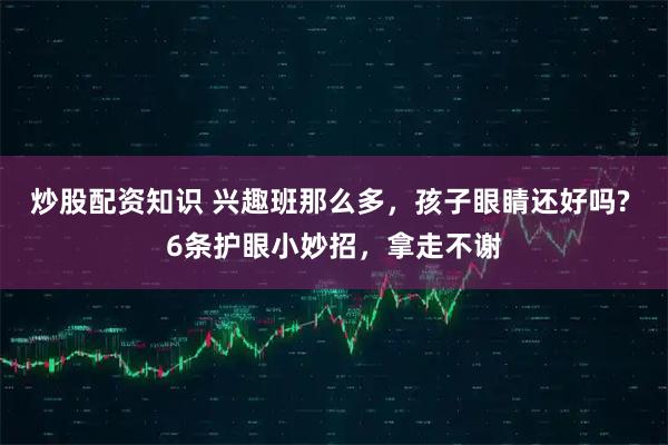 炒股配资知识 兴趣班那么多，孩子眼睛还好吗? 6条护眼小妙招，拿走不谢