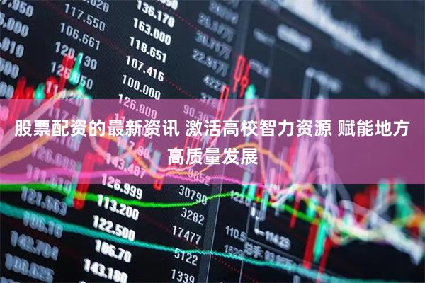 股票配资的最新资讯 激活高校智力资源 赋能地方高质量发展