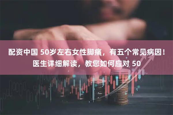 配资中国 50岁左右女性脚痛，有五个常见病因！医生详细解读，教您如何应对 50