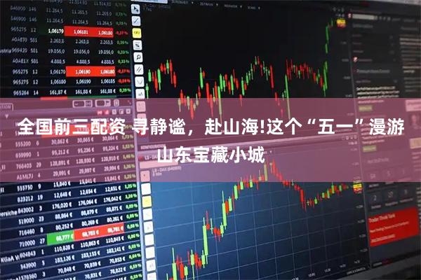 全国前三配资 寻静谧，赴山海!这个“五一”漫游山东宝藏小城