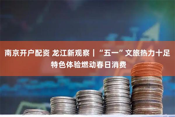 南京开户配资 龙江新观察｜“五一”文旅热力十足 特色体验燃动春日消费