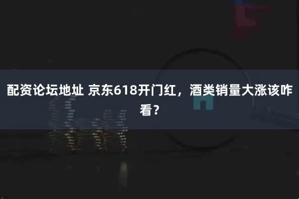 配资论坛地址 京东618开门红，酒类销量大涨该咋看？